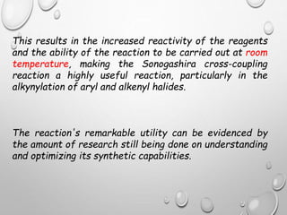 This results in the increased reactivity of the reagents
and the ability of the reaction to be carried out at room
temperature, making the Sonogashira cross-coupling
reaction a highly useful reaction, particularly in the
alkynylation of aryl and alkenyl halides.
The reaction's remarkable utility can be evidenced by
the amount of research still being done on understanding
and optimizing its synthetic capabilities.
 