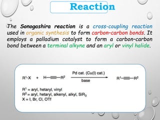 Reaction
The Sonogashira reaction is a cross-coupling reaction
used in organic synthesis to form carbon–carbon bonds. It
employs a palladium catalyst to form a carbon–carbon
bond between a terminal alkyne and an aryl or vinyl halide.
 