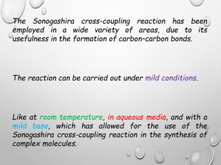 The Sonogashira cross-coupling reaction has been
employed in a wide variety of areas, due to its
usefulness in the formation of carbon–carbon bonds.
The reaction can be carried out under mild conditions.
Like at room temperature, in aqueous media, and with a
mild base, which has allowed for the use of the
Sonogashira cross-coupling reaction in the synthesis of
complex molecules.
 