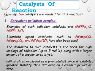 Catalysts Of
Reaction
Typically, two catalysts are needed for this reaction :
1. Zerovalent palladium complex
Examples of such palladium catalysts are (Pd(PPh3)4),
Pd(PPh3)2Cl2.
Bidentate ligand catalysts, such as Pd(dppe)Cl,
Pd(dppp)Cl2, and Pd(dppf)Cl2 have also been used.
The drawback to such catalysts is the need for high
loadings of palladium (up to 5 mol %), along with a larger
amount of a copper co-catalyst.
PdII is often employed as a pre-catalyst since it exhibits
greater stability than Pd0 over an extended period of
time.
 