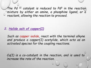 The Pd II catalyst is reduced to Pd0 in the reaction
mixture by either an amine, a phosphine ligand, or a
reactant, allowing the reaction to proceed.
2. Halide salt of copper(I)
Such as copper iodide, react with the terminal alkyne
and produce a copper(I) acetylide, which acts as an
activated species for the coupling reactions.
Cu(I) is a co-catalyst in the reaction, and is used to
increase the rate of the reaction.
 