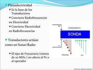 Piezoelectricidad
Es la base de los
Transductores
Convierte Radiofrecuencias
en Electricidad
Convierte Electricidad
en Radiofrecuencias
Transductores actúan
como un Sonar/Radar
El tipo de Frecuencia (menos
de 20 MHz ) no afecta al Px o
al operador
Dario A. Adames Acosta
 