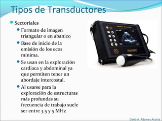 Tipos de Transductores
Sectoriales
Formato de imagen
triangular o en abanico
Base de inicio de la
emisión de los ecos
mínima.
Se usan en la exploración
cardiaca y abdominal ya
que permiten tener un
abordaje intercostal.
Al usarse para la
exploración de estructuras
más profundas su
frecuencia de trabajo suele
ser entre 3.5 y 5 MHz
Dario A. Adames Acosta
 