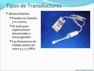 Tipos de Transductores
Intracavitarias
Pueden ser lineales
y/o convex.
Se usan para
exploraciones
intrarectales e
intravaginales.
Las frecuencias de
trabajo suelen ser
entre 5 y 7.5 MHz.
Dario A. Adames Acosta
 