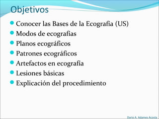 Objetivos
Conocer las Bases de la Ecografía (US)
Modos de ecografías
Planos ecográficos
Patrones ecográficos
Artefactos en ecografía
Lesiones básicas
Explicación del procedimiento
Dario A. Adames Acosta
 
