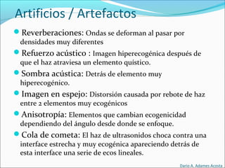 Artificios / Artefactos
Reverberaciones: Ondas se deforman al pasar por
densidades muy diferentes
Refuerzo acústico : Imagen hiperecogénica después de
que el haz atraviesa un elemento quístico.
Sombra acústica: Detrás de elemento muy
hiperecogénico.
Imagen en espejo: Distorsión causada por rebote de haz
entre 2 elementos muy ecogénicos
Anisotropía: Elementos que cambian ecogenicidad
dependiendo del ángulo desde donde se enfoque.
Cola de cometa: El haz de ultrasonidos choca contra una
interface estrecha y muy ecogénica apareciendo detrás de
esta interface una serie de ecos lineales.
Dario A. Adames Acosta
 