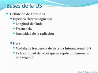 Bases de la US
 Definición de Términos
Espectro electromagnético
Longitud de Onda
Frecuencia
Intensidad de la radiación
Herz
Medida de frecuencia de Sistema Internacional (SI)
Es la cantidad de veces que se repite un fenómeno
en 1 segundo
Dario A. Adames Acosta
 