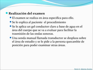 Realización del examen
El examen se realiza en área especifica para ello.
Se le explica al paciente el procedimiento
Se le aplica un gel conductor claro a base de agua en el
área del cuerpo que se va a evaluar para facilitar la
trasmisión de las ondas sonoras.
Una sonda manual llamada transductor se desplaza sobre
el área de estudio y se le pide a la persona quecambie de
posición para poder examinar otras áreas.
Dario A. Adames Acosta
 