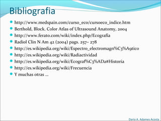 Bibliografia
http://www.medspain.com/curso_eco/cursoeco_indice.htm
Berthold, Block. Color Atlas of Ultrasound Anatomy, 2004
http://www.ferato.com/wiki/index.php/Ecografía
Radiol Clin N Am 42 (2004) pags. 257– 278
http://es.wikipedia.org/wiki/Espectro_electromagn%C3%A9tico
http://es.wikipedia.org/wiki/Radiactividad
http://es.wikipedia.org/wiki/Ecograf%C3%ADa#Historia
http://es.wikipedia.org/wiki/Frecuencia
Y muchas otras …
Dario A. Adames Acosta
 