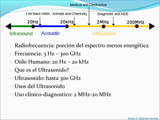 - Radiofrecuencia: porción del espectro menos energética
- Frecuencia: 3 Hz – 300 GHz
- Oído Humano: 20 Hz – 20 kHz
- Que es el Ultrasonido?
- Ultrasonido: hasta 300 GHz
- Usos del Ultrasonido
- Uso clínico-diagnostico: 2 MHz-20 MHz
Dario A. Adames Acosta
 