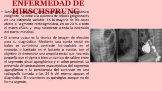 ENFERMEDAD DE
HIRSCHSPRUNG
• También conocido como megacolon agangliónico
congénito. Se debe a la ausencia de células ganglionares
en una extensión variable. En la mayoría de los casos
afecta al segmento rectosigmoideo, en un 20 % a todo
el marco cólico, y muy raramente a toda la extensión
del tracto intestinal.
• El enema opaco es la técnica de imagen de elección
para su diagnóstico. Mediante una sonda rectal sin
balón se administra contraste hidrosoluble en el
neonato, o baritado en el lactante o escolar, con el
objetivo de demostrar una ampolla rectal que sea más
pequeña que el sigma o bien un cambio de calibre entre
el segmento distal agangliónico y el colon proximal. La
presencia de contracciones espasmódicas del segmento
agangliónico y la persistencia del contraste en una
radiografía tomada a las 24 h del enema apoyan el
diagnóstico. El tratamiento es quirúrgico aunque no de
forma urgente.
 