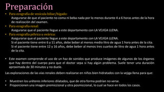 Preparación
• Para ecografía de vesícula biliar/hígado:
Asegurarse de que el paciente no coma ni beba nada por lo menos durante 4 a 6 horas antes de la hora
de realización del examen.
• Para ecografía renal:
Asegurarse que el paciente llegue a este departamento con LA VEJIGA LLENA.
• Para ecografía pélvica u ovárica:
Asegurarse que el paciente llegue a este departamento con LA VEJIGA LLENA.
Si el paciente tiene entre 6 y 11 años, debe beber al menos medio litro de agua 1 hora antes de la cita.
Si el paciente tiene entre 12 y 16 años, debe beber al menos tres cuartos de litro de agua 1 hora antes
de la cita.
• Este examen comprende el uso de un haz de sonidos que produce imágenes de algunos de los órganos
que hay dentro del cuerpo para que el doctor sepa si hay algún problema. Suele tener una duración
aproximada de 30 minutos y no duele.
Las exploraciones de las vías renales deben realizarse en niños bien hidratados con la vejiga llena para que:
• Muestren los uréteres inferiores dilatados, que de otra forma podrían no verse.
• Proporcionen una imagen premiccional y otra posmiccional, lo cual se hace en todos los casos.
 