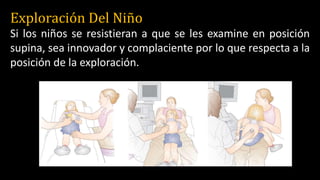 Exploración Del Niño
Si los niños se resistieran a que se les examine en posición
supina, sea innovador y complaciente por lo que respecta a la
posición de la exploración.
 