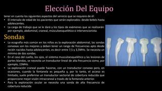 Elección Del Equipo
tener en cuenta los siguientes aspectos del servicio que se requiere de él:
• El intervalo de edad de los pacientes que serán explorados: desde bebés hasta
adolescentes.
• La carga de trabajo que se le dará y los tipos de exámenes que se realizarán:
por ejemplo, abdominal, craneal, músculoesquelético o intervencionista.
Sondas
• La ecografía más común en los niños es la exploración abdominal, las sondas
convexas son los mejores y deben tener un rango de frecuencias apto desde
recién nacidos hasta adolescentes, es decir entre 7,5 y 3,5MHz. Se necesita un
mínimo de dos sondas.
• En el caso del cuello, los ojos, el sistema musculoesquelético y las lesiones de
partes blandas, se necesita un transductor lineal de alta frecuencia como, por
ejemplo, 15MHz.
• La exploración craneal puede hacerse, con un transductor convexo pero, en
ocasiones, cuando la fontanela es pequeña y, por lo tanto, el acceso es
limitado, suele preferirse un transductor sectorial de cobertura reducida que
proporcione mejor visión intracraneal a través de la fontanela anterior.
• Para la exploración ocular se necesita una sonda de alta frecuencia de
cobertura reducida
 