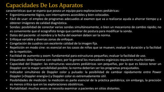Capacidades De Los Aparatos
características que se espera que posea un equipo para exploraciones pediátricas:
• Ergonómicamente lógico, con interruptores accesibles y bien colocados.
• Fácil de usar: el empleo de programas adecuados al examen que va a realizarse ayuda a ahorrar tiempo y a
obtener imágenes de calidad diagnóstica.
• Sondas: posibilidad de conectar varias sondas simultáneamente, o bien un mecanismo de cambio rápido; no
es conveniente que el ecografista tenga que cambiar de postura para modificar la sonda.
• Datos del paciente: el nombre y la fecha del examen deben ser la norma.
• Enfoque variable y diversas zonas de enfoque.
• Congelación de cuadros con excelente calidad de la imagen fija.
• Repetición en modo cine: es esencial en los casos de niños que se mueven; evaluar la duración y la facilidad
de la repetición.
• Facilidad de aumento y zoom: fundamental para estructuras pequeñas; evaluar la facilidad de uso.
• Etiquetado: debe hacerse con rapidez; por lo general los marcadores orgánicos requieren mucho tiempo.
• Capacidad del Doppler: las estructuras vasculares pediátricas son pequeñas, por lo que es básico tener un
Doppler con la mayor sensibilidad posible; la norma deberían ser los programas preajustados.
• Indicador simultáneo de Doppler color y pulsado: la posibilidad de cambiar rápidamente entre Power
Doppler («Doppler energía») y Doppler color es extremadamente útil.
• Posibilidades de medición: la medición es parte esencial de la práctica pediátrica; sin embargo, la precisión
es menos crítica que en las exploraciones obstétricas.
• Portabilidad: muchas veces se necesita examinar a pacientes en sitios distantes.
 