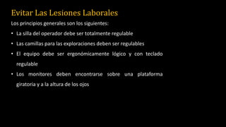 Evitar Las Lesiones Laborales
Los principios generales son los siguientes:
• La silla del operador debe ser totalmente regulable
• Las camillas para las exploraciones deben ser regulables
• El equipo debe ser ergonómicamente lógico y con teclado
regulable
• Los monitores deben encontrarse sobre una plataforma
giratoria y a la altura de los ojos
 