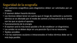 Seguridad de la ecografía
• Los exámenes ecográficos para diagnóstico deben ser solicitados por un
médico.
• El examen deben hacerlo técnicos
• Los técnicos deben tener en cuenta que el riesgo de cavitación y aumento
térmico se ve afectado por el modo de control y la frecuencia de la sonda
con los que se ajusta el aparato.
• Funcionamiento de la energía
• El examen será lo más breve posible a fin de establecer un diagnóstico.
• Las sondas no se deben dejar en una posición fija si no es necesario.
• Tejidos sensibles
• • En los exámenes oculares e intracraneales el índice térmico debe ser lo
más bajo posible.
 