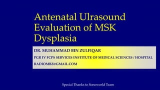 Antenatal Ulrasound
Evaluation of MSK
Dysplasia
DR. MUHAMMAD BIN ZULFIQAR
PGR IV FCPS SERVICES INSTITUTE OF MEDICAL SCIENCES / HOSPITAL
RADIOMBZ@GMAIL.COM
Special Thanks to Sonoworld Team
 