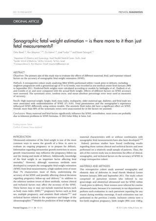 ORIGINAL ARTICLE
Sonographic fetal weight estimation – is there more to it than just
fetal measurements?
Oshri Barel1,2
, Ron Maymon1,2*, Zvi Vaknin1,2
, Josef Tovbin1,2
and Noam Smorgick1,2
1
Department of Obstetrics and Gynecology, Assaf Harofeh Medical Center, Zeriﬁn, Israel
2
Sackler School of Medicine, Tel Aviv University, Tel Aviv, Israel
*Correspondence to: Ron Maymon. E-mail: maymonrb@bezeqint.net
ABSTRACT
Objectives The primary aim of this study was to evaluate the effects of different maternal, fetal, and examiner related
factors on the accuracy of sonographic fetal weight estimation (SFWE).
Methods A retrospective cohort study analyzing 9064 SFWEs performed within 1 week prior to delivery, including
singleton pregnancies with a gestational age of 37 to 42 weeks, was recorded at one medical center from January 2004
to September 2011. Predicted birth weights were calculated according to models by Sabbagha et al., Hadlock et al.,
and Combs et al. and were compared with the actual birth weight. Effects of different factors on SFWE accuracy
were assessed. The systematic error, random error, and mean absolute percentage error were used as measures
of accuracy.
Results High maternal weight, height, body mass index, multiparity, older maternal age, diabetes, and fetal male sex
were associated with underestimation of SFWE (P < 0.05). Fetal presentation and the sonographer’s experience
inﬂuenced SFWE differently using various models. The amniotic ﬂuid index did have a signiﬁcant effect on SFWE.
Overall, more than 90% of the systematic errors were unaccounted for in the factors we assessed.
Conclusions Many maternal and fetal factors signiﬁcantly inﬂuence the SFWE; nevertheless, most errors are probably
due to inherent problems in SFWE formulas. © 2013 John Wiley & Sons, Ltd.
Funding sources: None
Conﬂicts of interest: None declared
INTRODUCTION
Ultrasound estimation of the fetal weight is one of the most
common ways to assess the growth of a fetus in utero to
evaluate an ongoing pregnancy or to prepare for delivery.
Information regarding intrauterine growth restriction or excess
growth (macrosomia) may inﬂuence the pregnancy follow-up
and the timing and mode of delivery. Additionally, knowledge
of the fetal weight is an important factor affecting fetal
mortality.1
However, although numerous methods were
developed to compute the sonographic fetal weight estimation
(SFWE) from fetal measurements, a high random error of more
than 7% characterizes most of them, undermining the
accuracy of the SFWE and possibly affecting clinical decisions
regarding pregnancy follow-up and delivery.2
In addition to
the inherent random errors of these methods, various clinical
and technical factors may affect the accuracy of the SFWE.
These factors may or may not include maternal factors such
as body mass index (BMI);3–5
pregnancy factors such as fetal
sex, multiple pregnancy, and amniotic ﬂuid volume;3,6,7
and
technical factors related to the experience and fatigue of the
ultrasonographer.3,8
Models for prediction of fetal weight using
maternal characteristics with or without combination with
sonographic fetal measurements have also been developed.9,10
Indeed, previous studies have found conﬂicting results
regarding those various clinical and technical factors and were
performed on a relatively small sample of patients. Thus, the
aim of the current study was to determine the effect of clinical,
sonographic, and technical factors on the accuracy of SFWE in
a large retrospective cohort.
MATERIALS AND METHODS
This retrospective cohort study assessed sonographic and
obstetric data of deliveries in Assaf Harofe Medical Center
between January 2004 and September 2011. The study cohort
comprised of parturient women who referred to our
gynecologic and obstetrical ultrasound unit for SFWE within
1 week prior to delivery. Most women were referred for routine
ultrasound exam, because it is customary in our department to
perform such evaluation to each parturient reporting for any
reason during weekday mornings, if such estimation was not
performed in the previous 2 weeks. Inclusion criteria were a
live-birth singleton pregnancy, birth weight (BW) over 1500 g,
Prenatal Diagnosis 2014, 34, 50–55 © 2013 John Wiley & Sons, Ltd.
DOI: 10.1002/pd.4250
 