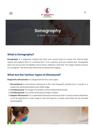 
 Home / Sonography
Sonography
What Is Sonography?
Sonography is a diagnostic medical test that uses sound waves to assess the internal body
organs and capture them in a pictorial form. It is a painless and non-invasive test. Sonography
does not use any form of radiation and is hence, relatively a safe test. The image created is known
as a sonogram. The test is also referred to as ultrasound imaging.
What Are the Various Types of Ultrasound?
Diagnostic ultrasounds are categorized into four main types:
1. Conventional: A conventional ultrasound is the most frequently advised test. It results in a
simple two-dimensional black-and-white image.
2. 3-D Ultrasound: The image is received in a three-dimensional format.
3. 4-D Ultrasound: It is a three-dimensional image in motion.
4. Doppler Ultrasound: It is a specialized ultrasound technique that is used to assess blood 몭ow.
It can be depicted as a color image or even be heard as a unique sound that can be recorded
and evaluated.
 
