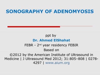 SONOGRAPHY OF ADENOMYOSIS
ppt by
Dr. Ahmed ElShahat
FEBR - 2nd
year residency FEBIR
Based on
©2012 by the American Institute of Ultrasound in
Medicine | J Ultrasound Med 2012; 31:805–808 | 0278-
4297 | www.aium.org
 