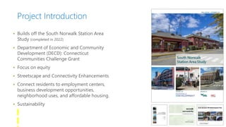 Project Introduction
 Builds off the South Norwalk Station Area
Study (completed in 2022)
 Department of Economic and Community
Development (DECD): Connecticut
Communities Challenge Grant
 Focus on equity
 Streetscape and Connectivity Enhancements
 Connect residents to employment centers,
business development opportunities,
neighborhood uses, and affordable housing.
 Sustainability
 