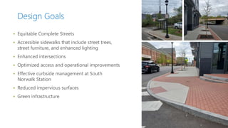 Design Goals
 Equitable Complete Streets
 Accessible sidewalks that include street trees,
street furniture, and enhanced lighting
 Enhanced intersections
 Optimized access and operational improvements
 Effective curbside management at South
Norwalk Station
 Reduced impervious surfaces
 Green infrastructure
 