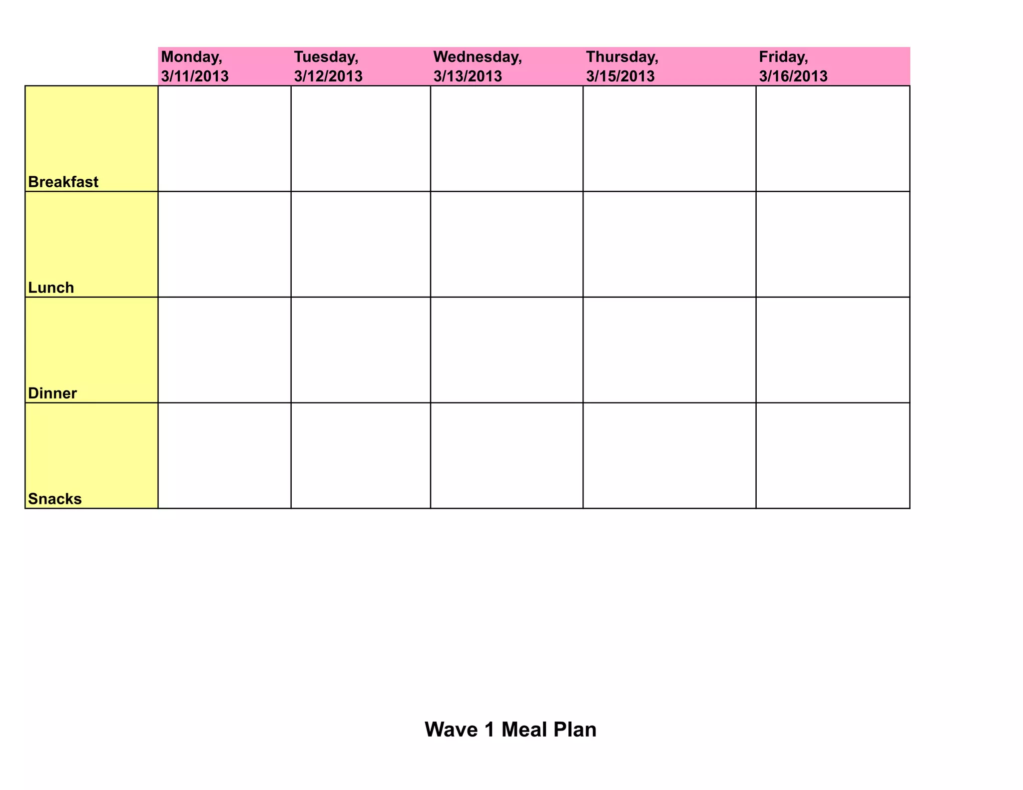 Monday, Tuesday, Wednesday, Plan
Wave 1 Meal Thursday, Friday,
3/11/2013 3/12/2013 3/13/2013 3/15/2013 3/16/2013
Breakfast
Lunch
Dinner
Snacks
Wave 1 Meal Plan
