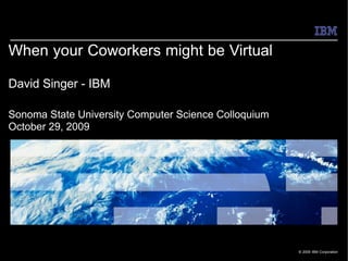 When your Coworkers might be Virtual

David Singer - IBM

Sonoma State University Computer Science Colloquium
October 29, 2009




                                                      © 2009 IBM Corporation
 