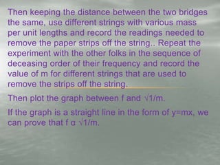 Then keeping the distance between the two bridges
the same, use different strings with various mass
per unit lengths and record the readings needed to
remove the paper strips off the string.. Repeat the
experiment with the other folks in the sequence of
deceasing order of their frequency and record the
value of m for different strings that are used to
remove the strips off the string.
Then plot the graph between f and √1/m.
If the graph is a straight line in the form of y=mx, we
can prove that f α √1/m.
 