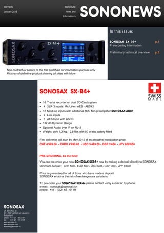 SONOSAX SX-R4+
• 16 Tracks recorder on dual SD Card system
• 4 XLR-3 inputs: Mic/Line - AES - AES42
• 12 Mic/Line inputs with additional 8Ch. Mic-preamplifier SONOSAX AD8+
• 2 Line inputs
• 5 AES Input with ASRC
• 132 dB Dynamic Range
• Optional Audio over IP on RJ45
• Weight: only 1,2 Kg / 2,64lbs with 50 Watts battery fitted
First deliveries will start by May 2015 at an attractive introduction price:
CHF 4'999.00 - EURO 4'999.00 - USD 5'499.00 - GBP 3'666 - JPY 666'000
PRE-ORDERING, be the first!
You can pre-order your new SONOSAX SXR4+ now by making a deposit directly to SONOSAX
Minimum deposit: CHF 500 - Euro 500 - USD 500 - GBP 360 - JPY 6'600
Price is guaranteed for all of those who have made a deposit
SONOSAX endorse the risk of exchange rate variations
To pre-order your SONOSAX SXR4+ please contact us by e-mail or by phone:
e-mail: sonosax@sonosax.ch
phone: +41 - (0)21 651 01 01
SONOSAX
News and
Information’s SONONEWS
EDITION
January 2015
SONOSAX
Ch. de la Naz 38
CH –1052 Le Mont-sur-Lausanne
Switzerland
phone: + 41- 21 - 651.0101
fax: + 41- 21 - 651.0109
www.sonosax.ch
www.sonosax.com
sonosax@sonosax.ch
In this issue:
SONOSAX SX-R4+ p.1
Pre-ordering information
Preliminary technical overview p.2
Non contractual picture of the first prototype for information purpose only
Pictures of definitive product showing all sides will follow
 