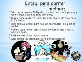 *Evite dormir com a TV ligada, uma vez que isso impede que
você chegue à fase de sono profundo.
*Apague todas as luzes, inclusive a do abajur, do corredor e
do banheiro.
*Vede bem as janelas para não ser acordado(a) pela luz da
manhã.
*Procure seguir uma rotina à hora de dormir, isso ajuda a
induzir o sono.
*Pratique exercícios regularmente
*Evite alimentos estimulantes no período noturno
 