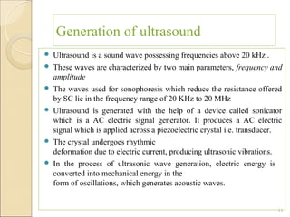 Generation of ultrasound
   Ultrasound is a sound wave possessing frequencies above 20 kHz .
   These waves are characterized by two main parameters, frequency and
    amplitude
   The waves used for sonophoresis which reduce the resistance offered
    by SC lie in the frequency range of 20 KHz to 20 MHz
   Ultrasound is generated with the help of a device called sonicator
    which is a AC electric signal generator. It produces a AC electric
    signal which is applied across a piezoelectric crystal i.e. transducer.
   The crystal undergoes rhythmic
    deformation due to electric current, producing ultrasonic vibrations.
   In the process of ultrasonic wave generation, electric energy is
    converted into mechanical energy in the
    form of oscillations, which generates acoustic waves.


                                                                         11
 
