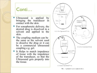 Conti…
 Ultrasound is applied by
  bringing the transducer in
  contact with the skin.
 For sonophoretic delivery, the
  desired drug is dissolved in a
  solvent and applied to the
  skin.
 The coupling medium can be
  the same as the solvent used
  to dissolve the drug or it can
  be a commercial ultrasound
  coupling e.g. gel.
 It Helps to match impedence
  of tissue with the impedence
  of the transducer, so that the
  Ultrasound gets properly into
  the tissue.


                                   13
 