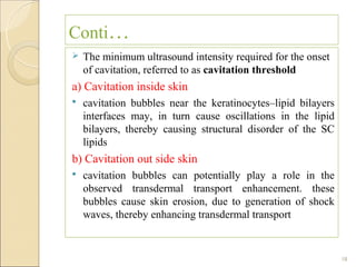 Conti…
   The minimum ultrasound intensity required for the onset
    of cavitation, referred to as cavitation threshold
a) Cavitation inside skin
   cavitation bubbles near the keratinocytes–lipid bilayers
    interfaces may, in turn cause oscillations in the lipid
    bilayers, thereby causing structural disorder of the SC
    lipids
b) Cavitation out side skin
   cavitation bubbles can potentially play a role in the
    observed transdermal transport enhancement. these
    bubbles cause skin erosion, due to generation of shock
    waves, thereby enhancing transdermal transport


                                                               18
 