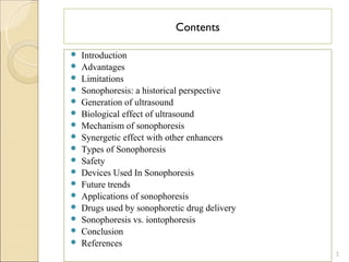Contents

   Introduction
   Advantages
   Limitations
   Sonophoresis: a historical perspective
   Generation of ultrasound
   Biological effect of ultrasound
   Mechanism of sonophoresis
   Synergetic effect with other enhancers
   Types of Sonophoresis
   Safety
   Devices Used In Sonophoresis
   Future trends
   Applications of sonophoresis
   Drugs used by sonophoretic drug delivery
   Sonophoresis vs. iontophoresis
   Conclusion
   References
                                               2
 