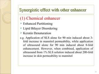 Synergistic effect with other enhancer
(1) Chemical enhancer
 Enhanced Partitioning
 Lipid Bilayer Disordering
 Keratin Denaturation
e.g. Application of SLS alone for 90 min induced about 3-
   fold increase in mannitol permeability, while application
   of ultrasound alone for 90 min induced about 8-fold
   enhancement. However, when combined, application of
   ultrasound from 1% SLS solution induced about 200-fold
   increase in skin permeability to mannitol




                                                               24
 