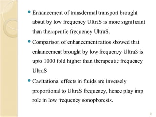  Enhancement     of transdermal transport brought
  about by low frequency UltraS is more significant
  than therapeutic frequency UltraS.
 Comparison     of enhancement ratios showed that
  enhancement brought by low frequency UltraS is
  upto 1000 fold higher than therapeutic frequency
  UltraS
 Cavitational   effects in fluids are inversely
  proportional to UltraS frequency, hence play imp
  role in low frequency sonophoresis.

                                                      27
 