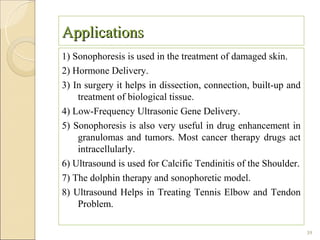 Applications
1) Sonophoresis is used in the treatment of damaged skin.
2) Hormone Delivery.
3) In surgery it helps in dissection, connection, built-up and
    treatment of biological tissue.
4) Low-Frequency Ultrasonic Gene Delivery.
5) Sonophoresis is also very useful in drug enhancement in
    granulomas and tumors. Most cancer therapy drugs act
    intracellularly.
6) Ultrasound is used for Calcific Tendinitis of the Shoulder.
7) The dolphin therapy and sonophoretic model.
8) Ultrasound Helps in Treating Tennis Elbow and Tendon
    Problem.

                                                                 39
 