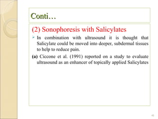 Conti…
(2) Sonophoresis with Salicylates
  In combination with ultrasound it is thought that
   Salicylate could be moved into deeper, subdermal tissues
   to help to reduce pain.
(a) Ciccone et al. (1991) reported on a study to evaluate
   ultrasound as an enhancer of topically applied Salicylates




                                                                45
 