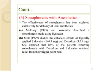 Conti…
(3) Sonophoresis with Anesthetics
  The effectiveness of sonophoresis has been explored
   extensively for delivery of local anesthetics.
(a) McElnay (1985) and associates described a
   sonophoresis study using lignocain
(b) Moll (1979) studied the enhanced effects of topically
   applied Lidocaine (140.7 mg) and Decadron (3.75 mg).
   She obtained that 88% of the patients receiving
   sonophoresis with Decadron and Lidocaine obtained
   relief from their trigger point pain.




                                                            46
 