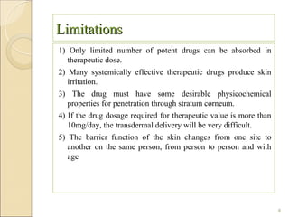 Limitations
1) Only limited number of potent drugs can be absorbed in
   therapeutic dose.
2) Many systemically effective therapeutic drugs produce skin
   irritation.
3) The drug must have some desirable physicochemical
   properties for penetration through stratum corneum.
4) If the drug dosage required for therapeutic value is more than
   10mg/day, the transdermal delivery will be very difficult.
5) The barrier function of the skin changes from one site to
   another on the same person, from person to person and with
   age




                                                                    8
 