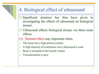 4. Biological effect of ultrasound
 Significant   attention has thus been given to
   investigating the effects of ultrasound on biological
   tissues.
 Ultrasound affects biological tissues via three main
   effects
(1) Thermal effect may important when,
 The tissue has a high protein content
 A high intensity of continuous wave ultrasound is used
 Bone is included in the heated volume
 Vascularization is poor




                                                           10
 