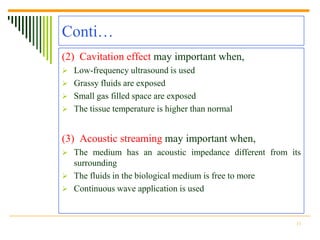 Conti…
(2) Cavitation effect may important when,
 Low-frequency ultrasound is used
 Grassy fluids are exposed
 Small gas filled space are exposed
 The tissue temperature is higher than normal



(3) Acoustic streaming may important when,
 The medium has an acoustic impedance different from its
  surrounding
 The fluids in the biological medium is free to more
 Continuous wave application is used



                                                        11
 