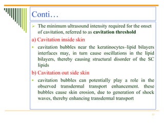 Conti…
 The minimum ultrasound intensity required for the onset
  of cavitation, referred to as cavitation threshold
a) Cavitation inside skin
 cavitation bubbles near the keratinocytes–lipid bilayers
  interfaces may, in turn cause oscillations in the lipid
  bilayers, thereby causing structural disorder of the SC
  lipids
b) Cavitation out side skin
 cavitation bubbles can potentially play a role in the
  observed transdermal transport enhancement. these
  bubbles cause skin erosion, due to generation of shock
  waves, thereby enhancing transdermal transport


                                                            13
 