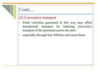 Conti…
(2) Convective transport
 Fluid velocities generated in this way may affect
  transdermal transport by inducing convective
  transport of the permeant across the skin.
 especially through hair follicles and sweat ducts




                                                  14
 