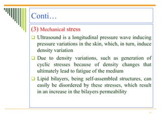Conti…
(3) Mechanical stress
 Ultrasound is a longitudinal pressure wave inducing
  pressure variations in the skin, which, in turn, induce
  density variation
 Due to density variations, such as generation of
  cyclic stresses because of density changes that
  ultimately lead to fatigue of the medium
 Lipid bilayers, being self-assembled structures, can
  easily be disordered by these stresses, which result
  in an increase in the bilayers permeability


                                                       15
 