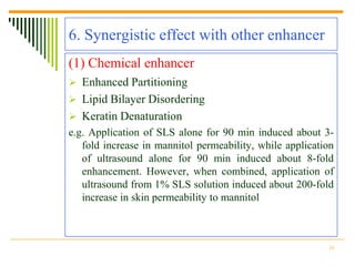6. Synergistic effect with other enhancer
(1) Chemical enhancer
 Enhanced Partitioning
 Lipid Bilayer Disordering
 Keratin Denaturation
e.g. Application of SLS alone for 90 min induced about 3-
   fold increase in mannitol permeability, while application
   of ultrasound alone for 90 min induced about 8-fold
   enhancement. However, when combined, application of
   ultrasound from 1% SLS solution induced about 200-fold
   increase in skin permeability to mannitol



                                                          16
 