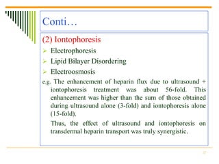 Conti…
(2) Iontophoresis
 Electrophoresis
 Lipid Bilayer Disordering
 Electroosmosis
e.g. The enhancement of heparin flux due to ultrasound +
  iontophoresis treatment was about 56-fold. This
  enhancement was higher than the sum of those obtained
  during ultrasound alone (3-fold) and iontophoresis alone
  (15-fold).
  Thus, the effect of ultrasound and iontophoresis on
  transdermal heparin transport was truly synergistic.


                                                        17
 