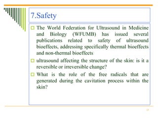 7.Safety
 The World Federation for Ultrasound in Medicine
  and Biology (WFUMB) has issued several
  publications related to safety of ultrasound
  bioeffects, addressing specifically thermal bioeffects
  and non-thermal bioeffects
 ultrasound affecting the structure of the skin: is it a
  reversible or irreversible change?
 What is the role of the free radicals that are
  generated during the cavitation process within the
  skin?



                                                       18
 